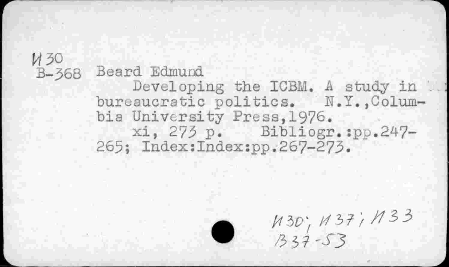 ﻿W50
B-368
Beard Edmund
Developing the IGBM. A study in bureaucratic politics. N.Y.,Colum bia University Press,1976.
xi, 275 p. Bibliogr.:pp.247-265; Index:Index:pp.267-275«